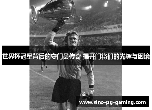 世界杯冠军背后的守门员传奇 揭开门将们的光辉与困境