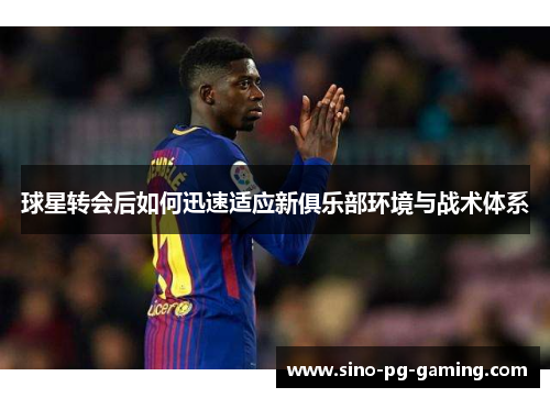 球星转会后如何迅速适应新俱乐部环境与战术体系