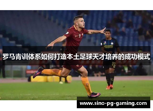 罗马青训体系如何打造本土足球天才培养的成功模式 罗马青训体系如何打造本土足球天才培养的成功模式