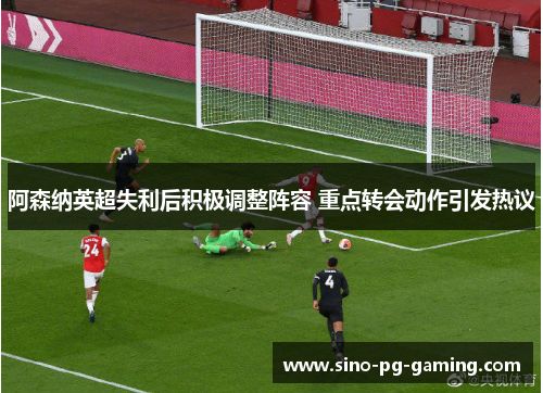阿森纳英超失利后积极调整阵容 重点转会动作引发热议 阿森纳英超失利后积极调整阵容 重点转会动作引发热议