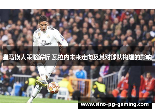 皇马换人策略解析 瓦拉内未来走向及其对球队构建的影响 皇马换人策略解析 瓦拉内未来走向及其对球队构建的影响