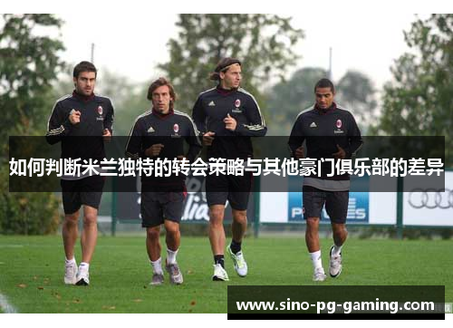如何判断米兰独特的转会策略与其他豪门俱乐部的差异