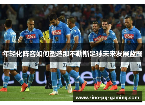 年轻化阵容如何塑造那不勒斯足球未来发展蓝图 年轻化阵容如何塑造那不勒斯足球未来发展蓝图
