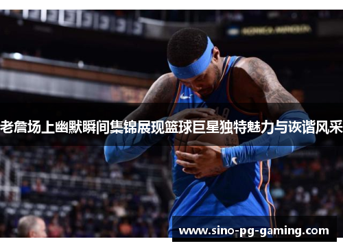 老詹场上幽默瞬间集锦展现篮球巨星独特魅力与诙谐风采