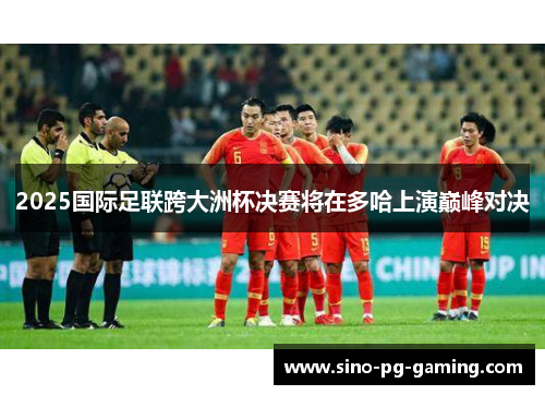 2025国际足联跨大洲杯决赛将在多哈上演巅峰对决