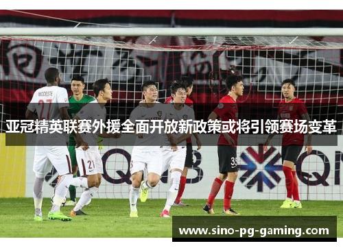 亚冠精英联赛外援全面开放新政策或将引领赛场变革