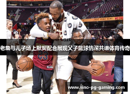 老詹与儿子场上默契配合展现父子篮球情深共谱体育传奇 老詹与儿子场上默契配合展现父子篮球情深共谱体育传奇