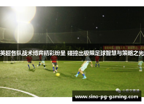 英超各队战术博弈精彩纷呈 碰撞出极限足球智慧与策略之光