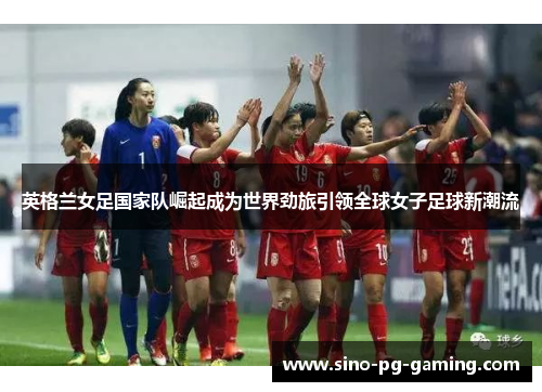 英格兰女足国家队崛起成为世界劲旅引领全球女子足球新潮流