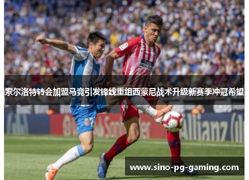 索尔洛特转会加盟马竞引发锋线重组西蒙尼战术升级新赛季冲冠希望 索尔洛特转会加盟马竞引发锋线重组西蒙尼战术升级新赛季冲冠希望